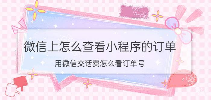 微信上怎么查看小程序的订单 用微信交话费怎么看订单号？